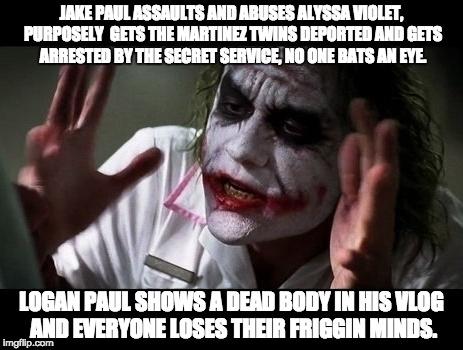 Joker Everyone Loses Their Minds | JAKE PAUL ASSAULTS AND ABUSES ALYSSA VIOLET, PURPOSELY  GETS THE MARTINEZ TWINS DEPORTED AND GETS ARRESTED BY THE SECRET SERVICE, NO ONE BATS AN EYE. LOGAN PAUL SHOWS A DEAD BODY IN HIS VLOG AND EVERYONE LOSES THEIR FRIGGIN MINDS. | image tagged in joker everyone loses their minds,logan paul,jake paul,suicide,team 10 | made w/ Imgflip meme maker