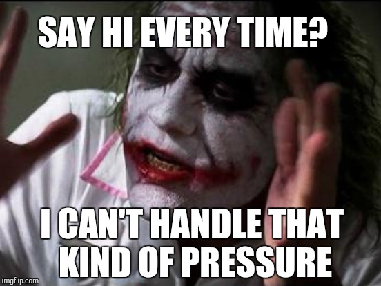 SAY HI EVERY TIME? I CAN'T HANDLE THAT KIND OF PRESSURE | made w/ Imgflip meme maker