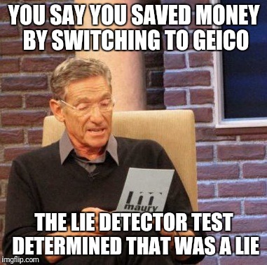 Maury Lie Detector | YOU SAY YOU SAVED MONEY BY SWITCHING TO GEICO; THE LIE DETECTOR TEST DETERMINED THAT WAS A LIE | image tagged in memes,maury lie detector | made w/ Imgflip meme maker