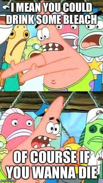 Put It Somewhere Else Patrick Meme | I MEAN YOU COULD DRINK SOME BLEACH; OF COURSE IF YOU WANNA DIE | image tagged in memes,put it somewhere else patrick | made w/ Imgflip meme maker