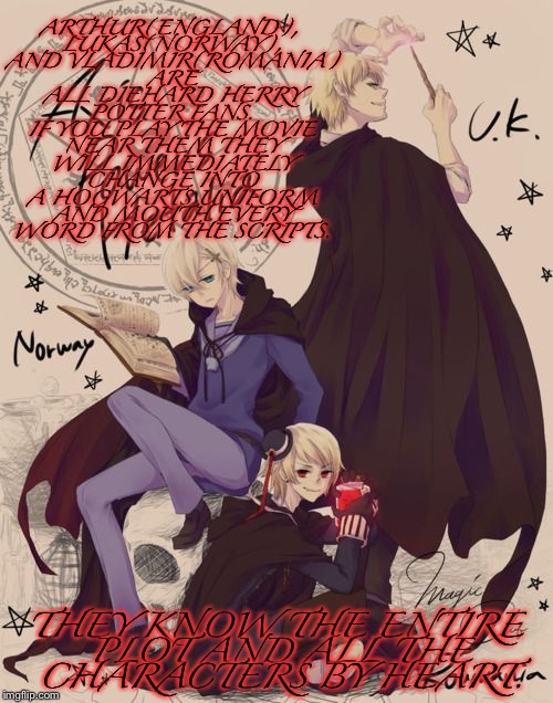 Headcanon 2 | ARTHUR(ENGLAND), LUKAS(NORWAY), AND VLADIMIR(ROMANIA) ARE ALL DIEHARD HERRY POTTER FANS. IF YOU PLAY THE MOVIE NEAR THEM THEY WILL IMMEDIATELY CHANGE INTO A HOGWARTS UNIFORM AND MOUTH EVERY WORD FROM THE SCRIPTS. THEY KNOW THE ENTIRE PLOT AND ALL THE CHARACTERS BY HEART. | image tagged in geek week,hetalia,headcanons,magic trio | made w/ Imgflip meme maker