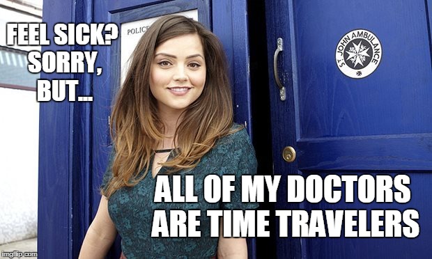 Doctors Time Travelers | FEEL SICK? SORRY, BUT... ALL OF MY DOCTORS ARE TIME TRAVELERS | image tagged in doctor who,funny | made w/ Imgflip meme maker