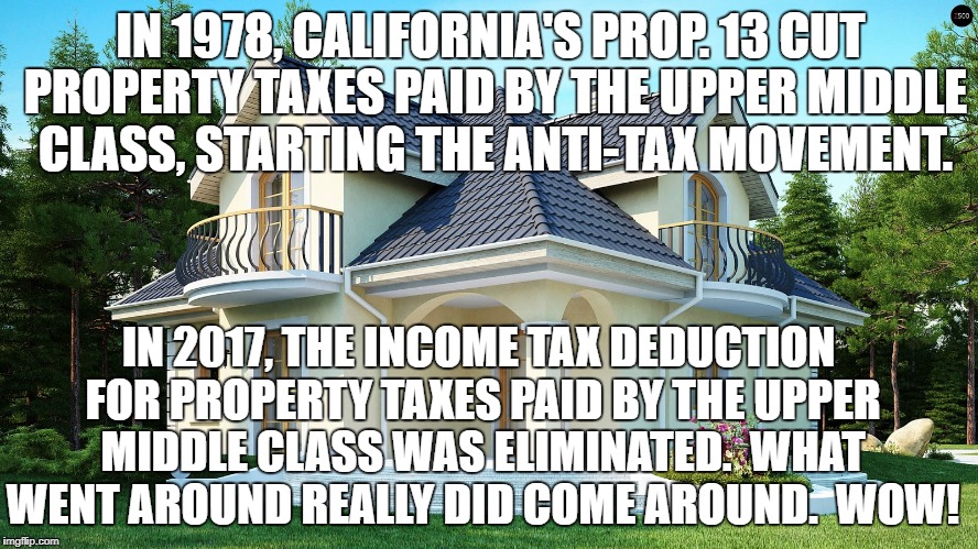 taxes | IN 1978, CALIFORNIA'S PROP. 13 CUT PROPERTY TAXES PAID BY THE UPPER MIDDLE CLASS, STARTING THE ANTI-TAX MOVEMENT. IN 2017, THE INCOME TAX DEDUCTION FOR PROPERTY TAXES PAID BY THE UPPER MIDDLE CLASS WAS ELIMINATED.  WHAT WENT AROUND REALLY DID COME AROUND.  WOW! | image tagged in political meme | made w/ Imgflip meme maker