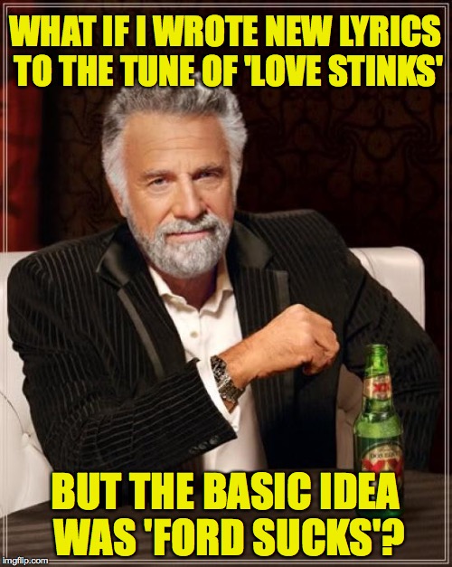 The Most Interesting Man In The World Meme | WHAT IF I WROTE NEW LYRICS TO THE TUNE OF 'LOVE STINKS' BUT THE BASIC IDEA WAS 'FORD SUCKS'? | image tagged in memes,the most interesting man in the world | made w/ Imgflip meme maker