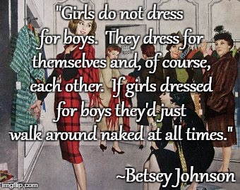 Truism... | "Girls do not dress for boys.  They dress for themselves and, of course, each other.  If girls dressed for boys they'd just walk around naked at all times."; ~Betsey Johnson | image tagged in girls,boys,dress | made w/ Imgflip meme maker