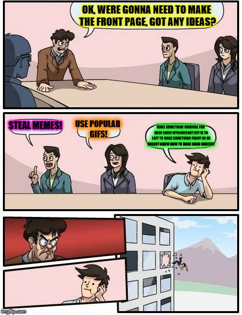 Boardroom Meeting Suggestion Meme | OK, WERE GONNA NEED TO MAKE THE FRONT PAGE, GOT ANY IDEAS? STEAL MEMES! USE POPULAR GIFS! MAKE SOMETHING ORIGINAL FOR ONCE SINCE MYNAMESNOTJEFF IS TO LAZY TO MAKE SOMETHING FUNNY AS HE DOSENT KNOW HOW TO MAKE GOOD CONTENT | image tagged in memes,boardroom meeting suggestion | made w/ Imgflip meme maker