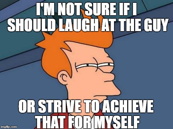 Futurama Fry Meme | I'M NOT SURE IF I SHOULD LAUGH AT THE GUY OR STRIVE TO ACHIEVE THAT FOR MYSELF | image tagged in memes,futurama fry | made w/ Imgflip meme maker