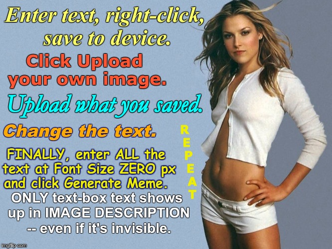 HOW TO MAKE MEMES WITH MULTIPLE FONTS | Enter text, right-click, save to device.
Click Upload your own image.
Upload what you saved.
Change the text.
REPEAT
FINALLY, enter ALL the text at Font Size ZERO Px
and click Generate Meme.
ONLY text-box text show up in IMAGE DESCRIPTION
 -- even if it's invisible. | image tagged in memes,font,gotta love technology,instructions,instructional material | made w/ Imgflip meme maker