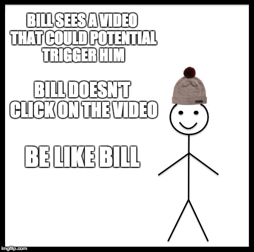 Be Like Bill | BILL SEES A VIDEO THAT COULD POTENTIAL TRIGGER HIM; BILL DOESN'T CLICK ON THE VIDEO; BE LIKE BILL | image tagged in memes,be like bill | made w/ Imgflip meme maker
