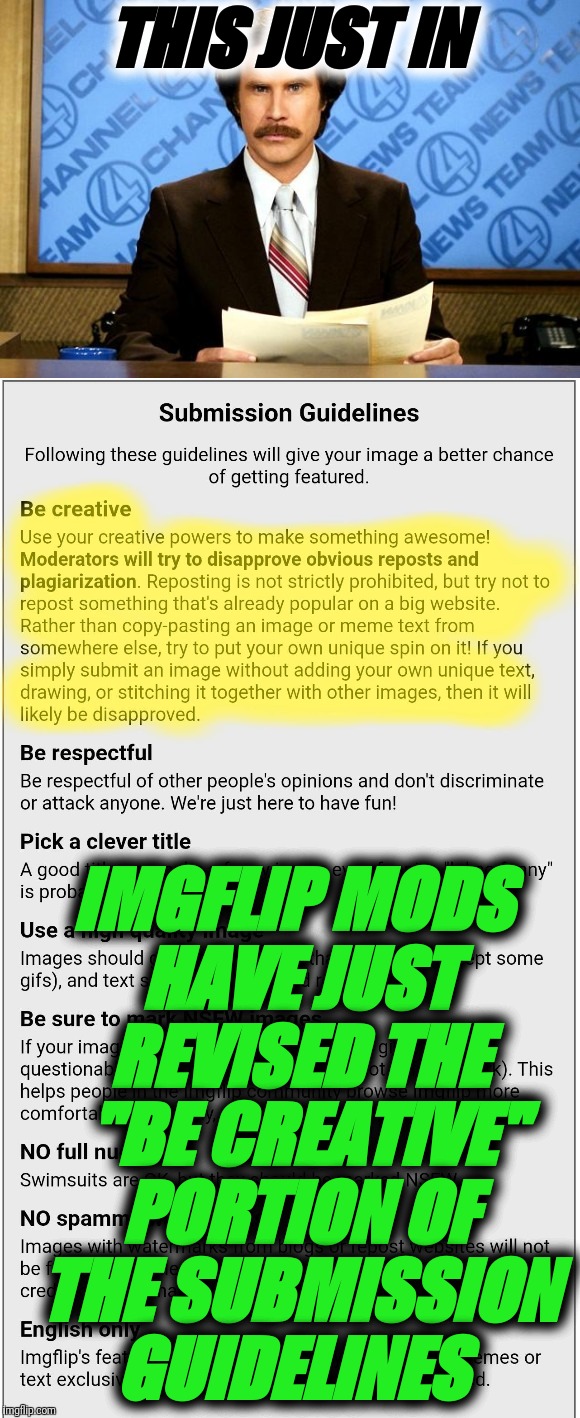 PUBLIC SERVICE ANNOUNCEMENT. THE MODS HAVE UPDATED THE "BE CREATIVE" PORTION OF THE SUBMISSION GUIDELINES.   | THIS JUST IN; IMGFLIP MODS HAVE JUST REVISED THE 
"BE CREATIVE" PORTION OF THE SUBMISSION GUIDELINES | image tagged in ron burgundy,this just in,imgflip mods,submission,guidelines,psa | made w/ Imgflip meme maker