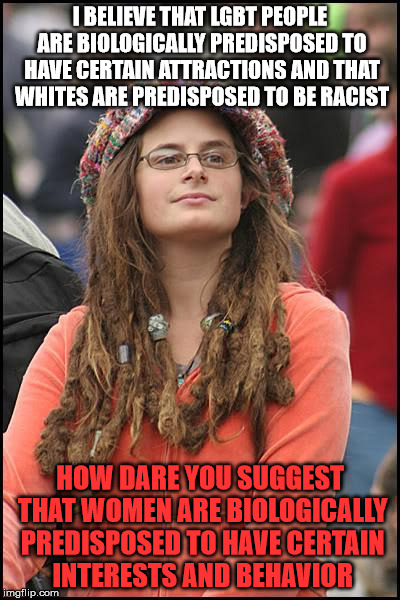 College Liberal Meme | I BELIEVE THAT LGBT PEOPLE ARE BIOLOGICALLY PREDISPOSED TO HAVE CERTAIN ATTRACTIONS AND THAT WHITES ARE PREDISPOSED TO BE RACIST; HOW DARE YOU SUGGEST THAT WOMEN ARE BIOLOGICALLY PREDISPOSED TO HAVE CERTAIN INTERESTS AND BEHAVIOR | image tagged in memes,college liberal | made w/ Imgflip meme maker