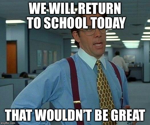 That Would Be Great Meme | WE WILL RETURN TO SCHOOL TODAY; THAT WOULDN’T BE GREAT | image tagged in memes,that would be great | made w/ Imgflip meme maker