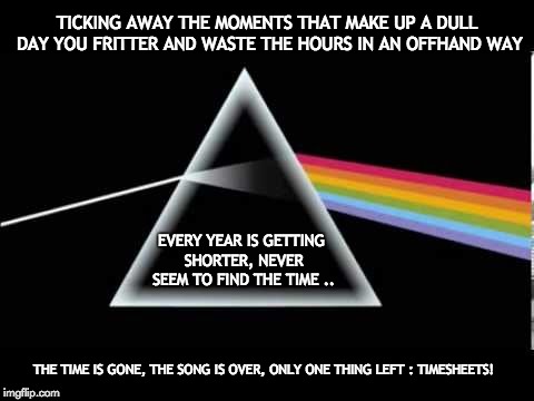 Pink Floyd Timesheet Reminder | TICKING AWAY THE MOMENTS THAT MAKE UP A DULL DAY
YOU FRITTER AND WASTE THE HOURS IN AN OFFHAND WAY; EVERY YEAR IS GETTING SHORTER, NEVER SEEM TO FIND THE TIME .. THE TIME IS GONE, THE SONG IS OVER,
ONLY ONE THING LEFT : TIMESHEETS! | image tagged in timesheet reminder meme pink floyd dark side of the moon | made w/ Imgflip meme maker