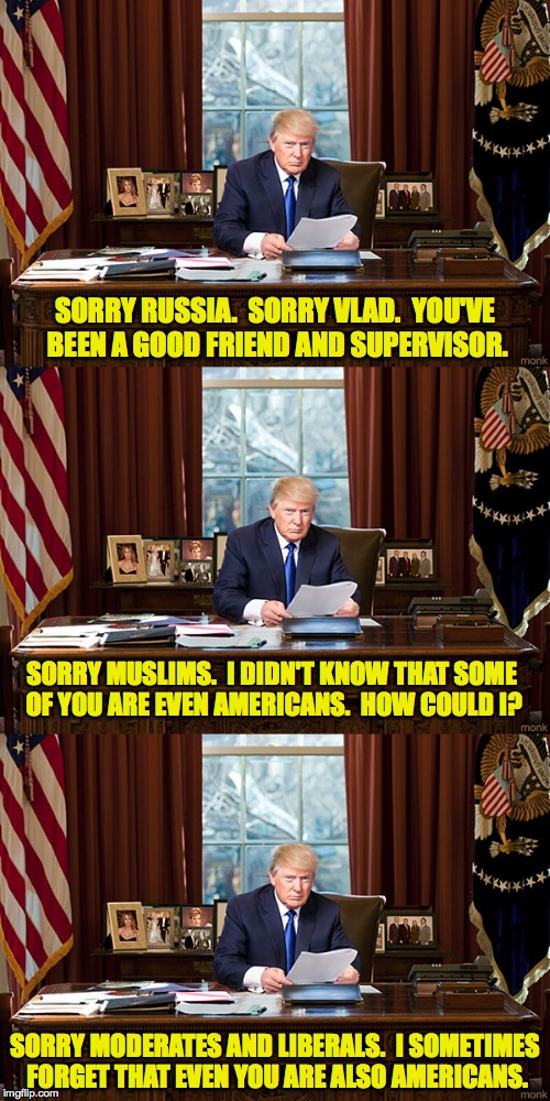 Trump Resignation winding down... | SORRY RUSSIA.  SORRY VLAD.  YOU'VE BEEN A GOOD FRIEND AND SUPERVISOR. SORRY MUSLIMS.  I DIDN'T KNOW THAT SOME OF YOU ARE EVEN AMERICANS.  HOW COULD I? SORRY MODERATES AND LIBERALS.  I SOMETIMES FORGET THAT EVEN YOU ARE ALSO AMERICANS. | image tagged in memes,trump,i'm sorry,resignation | made w/ Imgflip meme maker