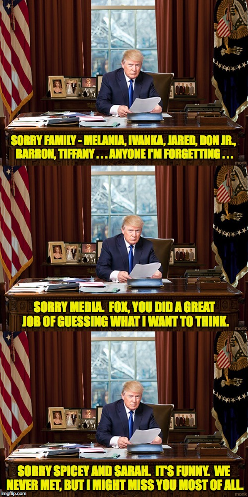 Trump Resignation Part 6, I think... | SORRY FAMILY - MELANIA, IVANKA, JARED, DON JR., BARRON, TIFFANY . . . ANYONE I'M FORGETTING . . . SORRY MEDIA.  FOX, YOU DID A GREAT JOB OF GUESSING WHAT I WANT TO THINK. SORRY SPICEY AND SARAH.  IT'S FUNNY.  WE NEVER MET, BUT I MIGHT MISS YOU MOST OF ALL. | image tagged in memes,trump,i'm sorry,resignation | made w/ Imgflip meme maker