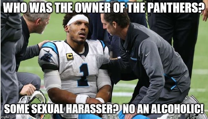 Cam Newton Concussion #3 | WHO WAS THE OWNER OF THE PANTHERS? SOME SEXUAL HARASSER?  NO AN ALCOHOLIC! | image tagged in cam newton | made w/ Imgflip meme maker