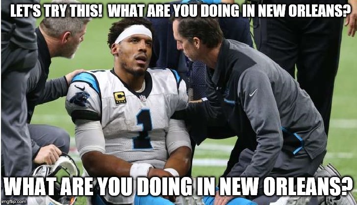 Cam Newton Concussion #6 | LET'S TRY THIS!  WHAT ARE YOU DOING IN NEW ORLEANS? WHAT ARE YOU DOING IN NEW ORLEANS? | image tagged in cam newton | made w/ Imgflip meme maker