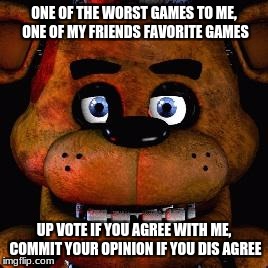 Five Nights At Freddys | ONE OF THE WORST GAMES TO ME, ONE OF MY FRIENDS FAVORITE GAMES; UP VOTE IF YOU AGREE WITH ME, COMMIT YOUR OPINION IF YOU DIS AGREE | image tagged in five nights at freddys | made w/ Imgflip meme maker