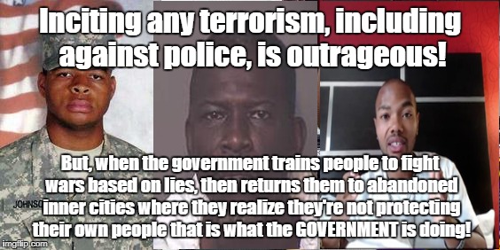 Government incites terrorism by lying about wars abandoning veterans | Inciting any terrorism, including against police, is outrageous! But, when the government trains people to fight wars based on lies, then returns them to abandoned inner cities where they realize they're not protecting their own people that is what the GOVERNMENT is doing! | image tagged in veterans,terrorism,abandoned inner cities,entrapment | made w/ Imgflip meme maker