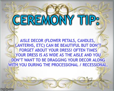 Wedding Hearts | CEREMONY TIP:; AISLE DECOR (FLOWER PETALS, CANDLES, LANTERNS, ETC) CAN BE BEAUTIFUL BUT DON’T FORGET ABOUT YOUR DRESS!
OFTEN TIMES YOUR DRESS IS AS WIDE AS THE AISLE AND YOU DON’T WANT TO BE DRAGGING YOUR DECOR ALONG WITH YOU DURING THE PROCESSIONAL / RECESSIONAL. | image tagged in wedding hearts | made w/ Imgflip meme maker