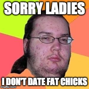 What a loss. | SORRY LADIES; I DON'T DATE FAT CHICKS | image tagged in fat gamer,fat chicks,date | made w/ Imgflip meme maker