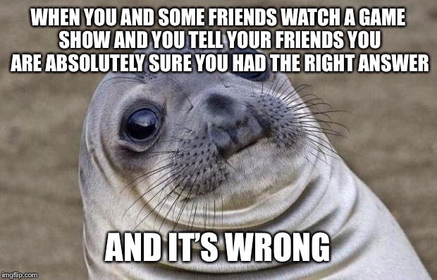 Awkward Moment Sealion Meme | WHEN YOU AND SOME FRIENDS WATCH A GAME SHOW AND YOU TELL YOUR FRIENDS YOU ARE ABSOLUTELY SURE YOU HAD THE RIGHT ANSWER; AND IT’S WRONG | image tagged in memes,awkward moment sealion | made w/ Imgflip meme maker