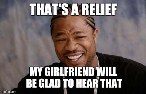 Yo Dawg Heard You Meme | THAT'S A RELIEF MY GIRLFRIEND WILL BE GLAD TO HEAR THAT | image tagged in memes,yo dawg heard you | made w/ Imgflip meme maker