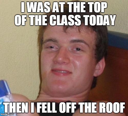 10 Guy Meme | I WAS AT THE TOP OF THE CLASS TODAY; THEN I FELL OFF THE ROOF | image tagged in memes,10 guy | made w/ Imgflip meme maker