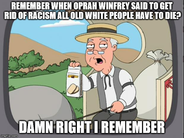 Yes, she actually said that. | REMEMBER WHEN OPRAH WINFREY SAID TO GET RID OF RACISM ALL OLD WHITE PEOPLE HAVE TO DIE? DAMN RIGHT I REMEMBER | image tagged in pepridge farms,oprah,president,politics | made w/ Imgflip meme maker