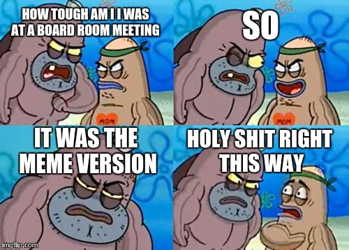 How Tough Are You Meme | SO; HOW TOUGH AM I I WAS AT A BOARD ROOM MEETING; IT WAS THE MEME VERSION; HOLY SHIT RIGHT THIS WAY | image tagged in memes,how tough are you | made w/ Imgflip meme maker