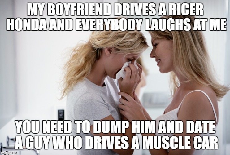 Woman consoling crying woman | MY BOYFRIEND DRIVES A RICER HONDA AND EVERYBODY LAUGHS AT ME; YOU NEED TO DUMP HIM AND DATE A GUY WHO DRIVES A MUSCLE CAR | image tagged in woman consoling crying woman | made w/ Imgflip meme maker