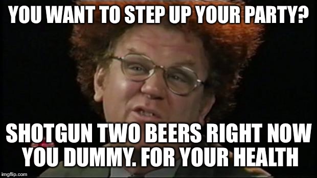 Dr. Steve Brule |  YOU WANT TO STEP UP YOUR PARTY? SHOTGUN TWO BEERS RIGHT NOW YOU DUMMY. FOR YOUR HEALTH | image tagged in dr steve brule | made w/ Imgflip meme maker
