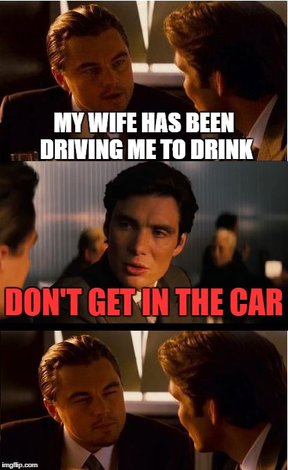 he's got a point | MY WIFE HAS BEEN DRIVING ME TO DRINK; DON'T GET IN THE CAR | image tagged in memes,inception | made w/ Imgflip meme maker