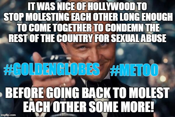 Golden globes 2018. Not surprised. | IT WAS NICE OF HOLLYWOOD TO STOP MOLESTING EACH OTHER LONG ENOUGH TO COME TOGETHER TO CONDEMN THE REST OF THE COUNTRY FOR SEXUAL ABUSE; #GOLDENGLOBES; #METOO; BEFORE GOING BACK TO MOLEST EACH OTHER SOME MORE! | image tagged in memes,leonardo dicaprio cheers,golden globes,me too,sexual harassment | made w/ Imgflip meme maker