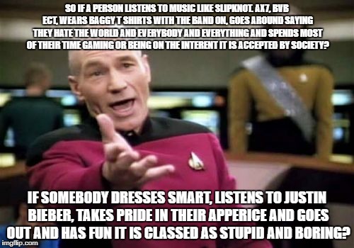 It has now came to this? | SO IF A PERSON LISTENS TO MUSIC LIKE SLIPKNOT. AX7, BVB ECT, WEARS BAGGY T SHIRTS WITH THE BAND ON, GOES AROUND SAYING THEY HATE THE WORLD AND EVERYBODY AND EVERYTHING AND SPENDS MOST OF THEIR TIME GAMING OR BEING ON THE INTERENT IT IS ACCEPTED BY SOCIETY? IF SOMEBODY DRESSES SMART, LISTENS TO JUSTIN BIEBER, TAKES PRIDE IN THEIR APPERICE AND GOES OUT AND HAS FUN IT IS CLASSED AS STUPID AND BORING? | image tagged in memes,picard wtf | made w/ Imgflip meme maker