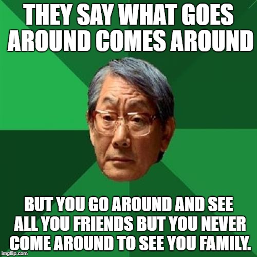 High Expectations Asian Father | THEY SAY WHAT GOES AROUND COMES AROUND; BUT YOU GO AROUND AND SEE ALL YOU FRIENDS BUT YOU NEVER COME AROUND TO SEE YOU FAMILY. | image tagged in memes,high expectations asian father | made w/ Imgflip meme maker