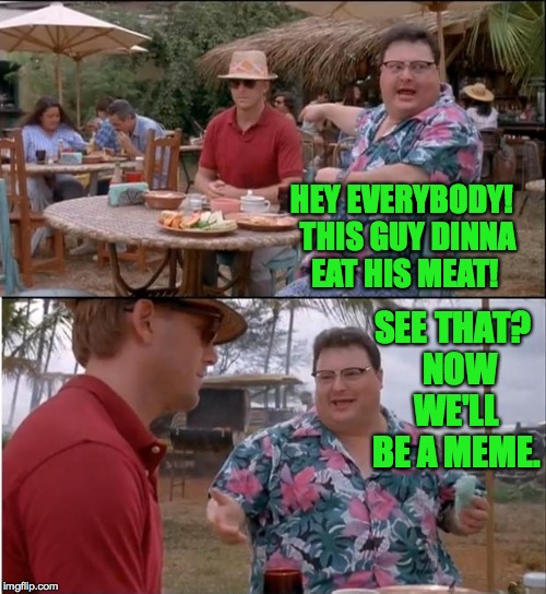 HEY EVERYBODY!  THIS GUY DINNA EAT HIS MEAT! SEE THAT?  NOW WE'LL BE A MEME. | made w/ Imgflip meme maker