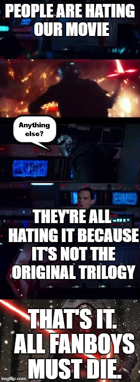 I've got you now. | PEOPLE ARE HATING OUR MOVIE; THEY'RE ALL HATING IT BECAUSE IT'S NOT THE ORIGINAL TRILOGY; THAT'S IT. ALL FANBOYS MUST DIE. | image tagged in kylo ren rage anything else,kylo ren | made w/ Imgflip meme maker