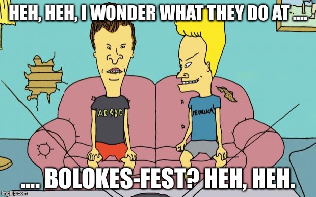 Beavis and Butthead | HEH, HEH, I WONDER WHAT THEY DO AT .... .... BOLOKES-FEST? HEH, HEH. | image tagged in beavis and butthead | made w/ Imgflip meme maker