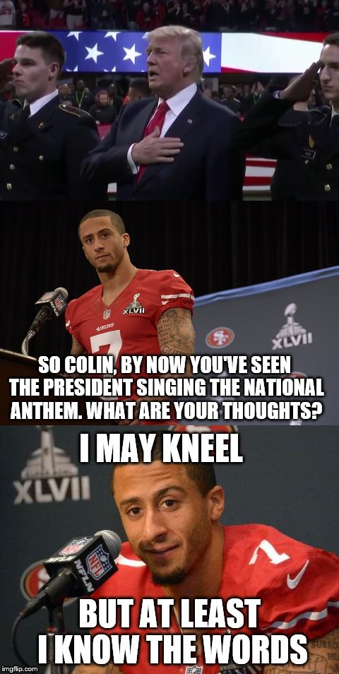 More drama over the national anthem. Which is worse? | SO COLIN, BY NOW YOU'VE SEEN THE PRESIDENT SINGING THE NATIONAL ANTHEM. WHAT ARE YOUR THOUGHTS? I MAY KNEEL; BUT AT LEAST I KNOW THE WORDS | image tagged in colin kaepernick,donald trump,national anthem | made w/ Imgflip meme maker