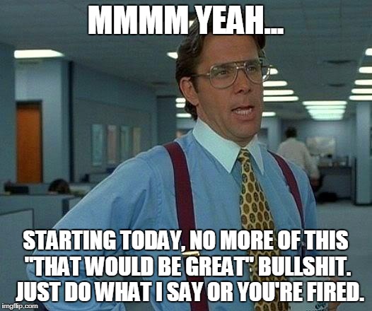 That Would Be Great Meme | MMMM YEAH... STARTING TODAY, NO MORE OF THIS "THAT WOULD BE GREAT" BULLSHIT.  JUST DO WHAT I SAY OR YOU'RE FIRED. | image tagged in memes,that would be great | made w/ Imgflip meme maker