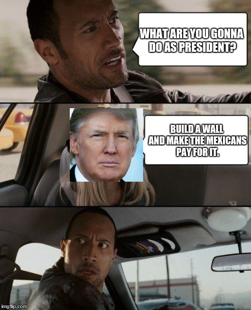 The Rock Driving Meme | WHAT ARE YOU GONNA DO AS PRESIDENT? BUILD A WALL AND MAKE THE MEXICANS PAY FOR IT. | image tagged in memes,the rock driving | made w/ Imgflip meme maker