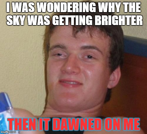 10 Guy | I WAS WONDERING WHY THE SKY WAS GETTING BRIGHTER; THEN IT DAWNED ON ME | image tagged in memes,10 guy | made w/ Imgflip meme maker