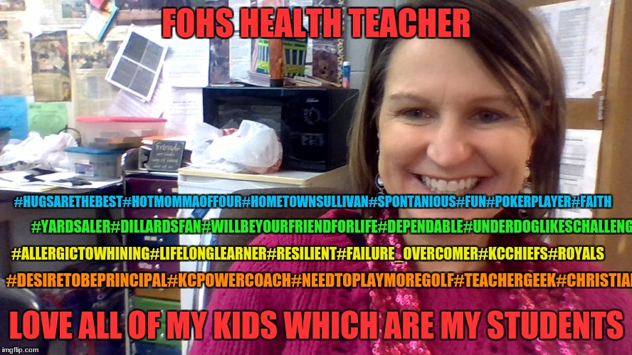 FOHS Health Teacher | FOHS HEALTH TEACHER; #HUGSARETHEBEST#HOTMOMMAOFFOUR#HOMETOWNSULLIVAN#SPONTANIOUS#FUN#POKERPLAYER#FAITH; #YARDSALER#DILLARDSFAN#WILLBEYOURFRIENDFORLIFE#DEPENDABLE#UNDERDOGLIKESCHALLENGES; #ALLERGICTOWHINING#LIFELONGLEARNER#RESILIENT#FAILURE_OVERCOMER#KCCHIEFS#ROYALS; #DESIRETOBEPRINCIPAL#KCPOWERCOACH#NEEDTOPLAYMOREGOLF#TEACHERGEEK#CHRISTIAN; LOVE ALL OF MY KIDS WHICH ARE MY STUDENTS | image tagged in teacher | made w/ Imgflip meme maker