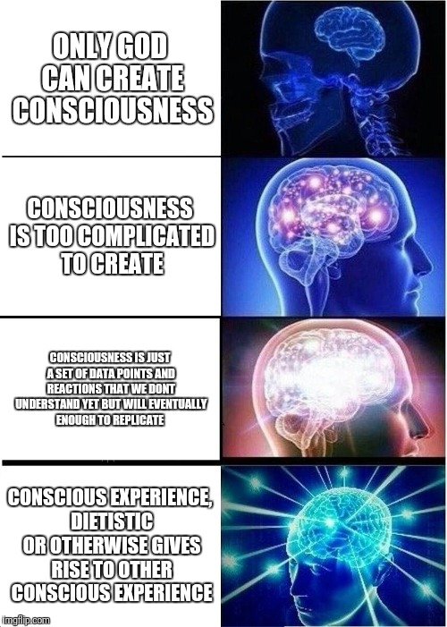 Expanding Brain | ONLY GOD CAN CREATE CONSCIOUSNESS; CONSCIOUSNESS IS TOO COMPLICATED TO CREATE; CONSCIOUSNESS IS JUST A SET OF DATA POINTS AND REACTIONS THAT WE DONT UNDERSTAND YET BUT WILL EVENTUALLY ENOUGH TO REPLICATE; CONSCIOUS EXPERIENCE, DIETISTIC OR OTHERWISE GIVES RISE TO OTHER CONSCIOUS EXPERIENCE | image tagged in memes,expanding brain | made w/ Imgflip meme maker