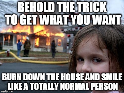 Disaster Girl Meme | BEHOLD THE TRICK TO GET WHAT YOU WANT; BURN DOWN THE HOUSE AND SMILE LIKE A TOTALLY NORMAL PERSON | image tagged in memes,disaster girl | made w/ Imgflip meme maker