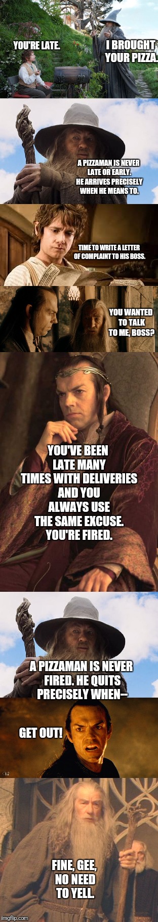 A Pizzaman is never late | YOU'RE LATE. I BROUGHT YOUR PIZZA. A PIZZAMAN IS NEVER LATE OR EARLY. HE ARRIVES PRECISELY WHEN HE MEANS TO. TIME TO WRITE A LETTER OF COMPLAINT TO HIS BOSS. YOU WANTED TO TALK TO ME, BOSS? YOU'VE BEEN LATE MANY TIMES WITH DELIVERIES AND YOU ALWAYS USE THE SAME EXCUSE. YOU'RE FIRED. A PIZZAMAN IS NEVER FIRED. HE QUITS PRECISELY WHEN--; GET OUT! FINE, GEE, NO NEED TO YELL. | image tagged in gandalf,elrond,bilbo,pizzaman,never,late | made w/ Imgflip meme maker