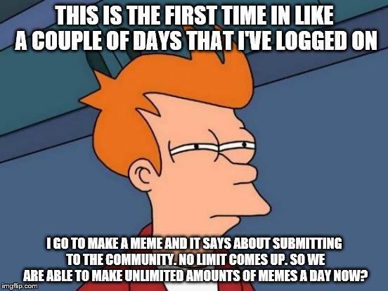 Futurama Fry | THIS IS THE FIRST TIME IN LIKE A COUPLE OF DAYS THAT I'VE LOGGED ON; I GO TO MAKE A MEME AND IT SAYS ABOUT SUBMITTING TO THE COMMUNITY. NO LIMIT COMES UP. SO WE ARE ABLE TO MAKE UNLIMITED AMOUNTS OF MEMES A DAY NOW? | image tagged in memes,futurama fry | made w/ Imgflip meme maker
