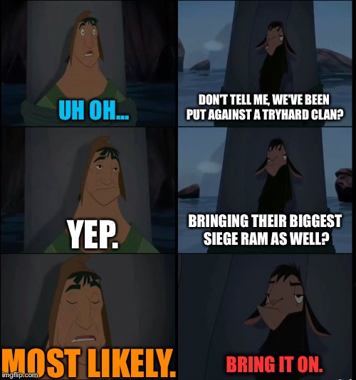 Bring it on Kuzco | DON'T TELL ME, WE'VE BEEN PUT AGAINST A TRYHARD CLAN? UH OH... BRINGING THEIR BIGGEST SIEGE RAM AS WELL? YEP. MOST LIKELY. BRING IT ON. | image tagged in bring it on kuzco | made w/ Imgflip meme maker