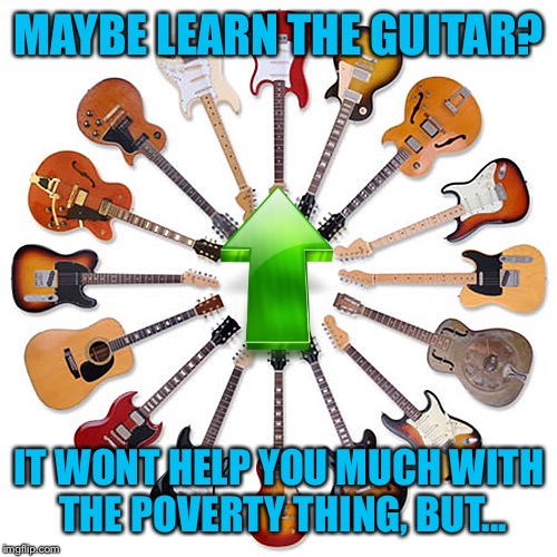 MAYBE LEARN THE GUITAR? IT WONT HELP YOU MUCH WITH THE POVERTY THING, BUT... | made w/ Imgflip meme maker